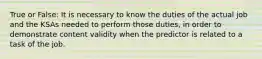 True or False: It is necessary to know the duties of the actual job and the KSAs needed to perform those duties, in order to demonstrate content validity when the predictor is related to a task of the job.