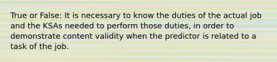 True or False: It is necessary to know the duties of the actual job and the KSAs needed to perform those duties, in order to demonstrate content validity when the predictor is related to a task of the job.