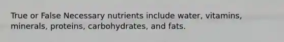 True or False Necessary nutrients include water, vitamins, minerals, proteins, carbohydrates, and fats.