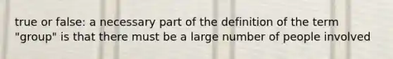 true or false: a necessary part of the definition of the term "group" is that there must be a large number of people involved