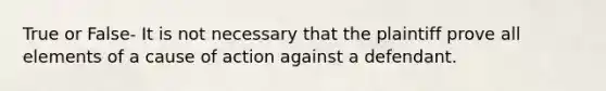 True or False- It is not necessary that the plaintiff prove all elements of a cause of action against a defendant.