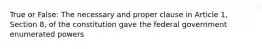 True or False: The necessary and proper clause in Article 1, Section 8, of the constitution gave the federal government enumerated powers