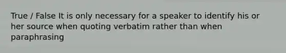 True / False It is only necessary for a speaker to identify his or her source when quoting verbatim rather than when paraphrasing