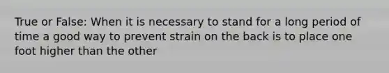 True or False: When it is necessary to stand for a long period of time a good way to prevent strain on the back is to place one foot higher than the other