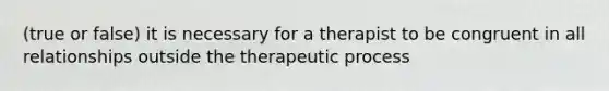 (true or false) it is necessary for a therapist to be congruent in all relationships outside the therapeutic process