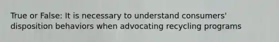 True or False: It is necessary to understand consumers' disposition behaviors when advocating recycling programs