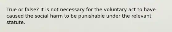 True or false? It is not necessary for the voluntary act to have caused the social harm to be punishable under the relevant statute.