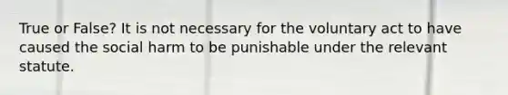 True or False? It is not necessary for the voluntary act to have caused the social harm to be punishable under the relevant statute.