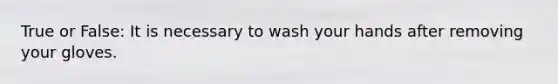 True or False: It is necessary to wash your hands after removing your gloves.