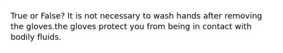 True or False? It is not necessary to wash hands after removing the gloves.the gloves protect you from being in contact with bodily fluids.