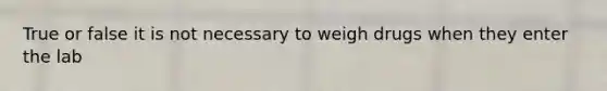 True or false it is not necessary to weigh drugs when they enter the lab