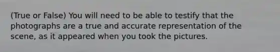 (True or False) You will need to be able to testify that the photographs are a true and accurate representation of the scene, as it appeared when you took the pictures.