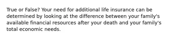 True or False? Your need for additional life insurance can be determined by looking at the difference between your family's available financial resources after your death and your family's total economic needs.