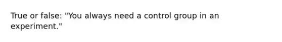 True or false: "You always need a control group in an experiment."