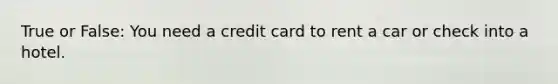 True or False: You need a credit card to rent a car or check into a hotel.