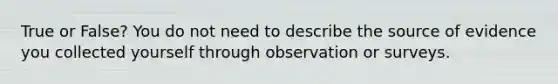 True or False? You do not need to describe the source of evidence you collected yourself through observation or surveys.