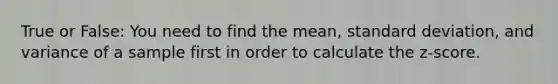 True or False: You need to find the mean, standard deviation, and variance of a sample first in order to calculate the z-score.