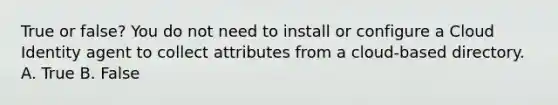 True or false? You do not need to install or configure a Cloud Identity agent to collect attributes from a cloud-based directory. A. True B. False