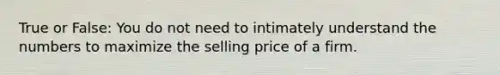 True or False: You do not need to intimately understand the numbers to maximize the selling price of a firm.