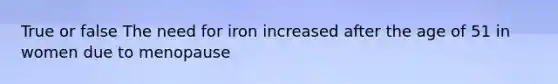 True or false The need for iron increased after the age of 51 in women due to menopause