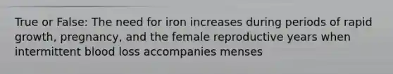 True or False: The need for iron increases during periods of rapid growth, pregnancy, and the female reproductive years when intermittent blood loss accompanies menses