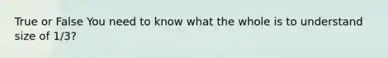 True or False You need to know what the whole is to understand size of 1/3?