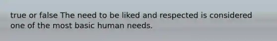 true or false The need to be liked and respected is considered one of the most basic human needs.