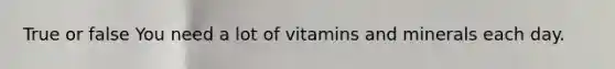 True or false You need a lot of vitamins and minerals each day.