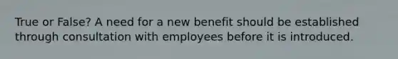 True or False? A need for a new benefit should be established through consultation with employees before it is introduced.