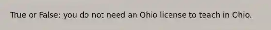 True or False: you do not need an Ohio license to teach in Ohio.