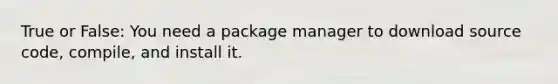 True or False: You need a package manager to download source code, compile, and install it.