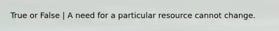 True or False | A need for a particular resource cannot change.