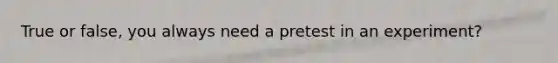 True or false, you always need a pretest in an experiment?