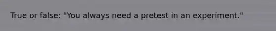 True or false: "You always need a pretest in an experiment."