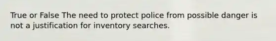 True or False The need to protect police from possible danger is not a justification for inventory searches.​