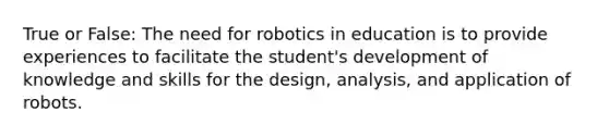 True or False: The need for robotics in education is to provide experiences to facilitate the student's development of knowledge and skills for the design, analysis, and application of robots.