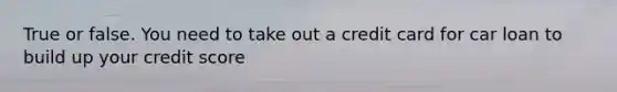 True or false. You need to take out a credit card for car loan to build up your credit score