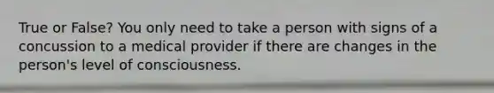 True or False? You only need to take a person with signs of a concussion to a medical provider if there are changes in the person's level of consciousness.