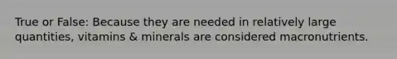 True or False: Because they are needed in relatively large quantities, vitamins & minerals are considered macronutrients.