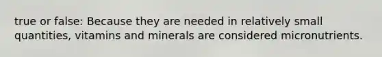 true or false: Because they are needed in relatively small quantities, vitamins and minerals are considered micronutrients.