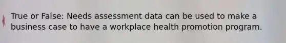 True or False: Needs assessment data can be used to make a business case to have a workplace health promotion program.