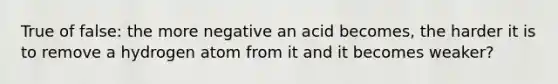 True of false: the more negative an acid becomes, the harder it is to remove a hydrogen atom from it and it becomes weaker?