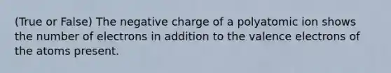 (True or False) The negative charge of a polyatomic ion shows the number of electrons in addition to the <a href='https://www.questionai.com/knowledge/knWZpHTJT4-valence-electrons' class='anchor-knowledge'>valence electrons</a> of the atoms present.