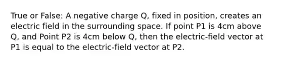 True or False: A negative charge Q, fixed in position, creates an electric field in the surrounding space. If point P1 is 4cm above Q, and Point P2 is 4cm below Q, then the electric-field vector at P1 is equal to the electric-field vector at P2.