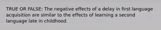 TRUE OR FALSE: The negative effects of a delay in first language acquisition are similar to the effects of learning a second language late in childhood.