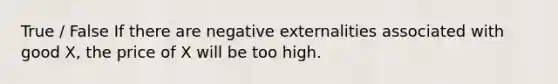 True / False If there are negative externalities associated with good X, the price of X will be too high.