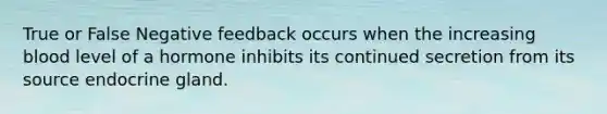 True or False Negative feedback occurs when the increasing blood level of a hormone inhibits its continued secretion from its source endocrine gland.