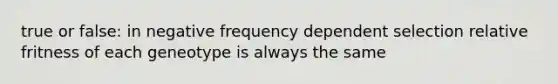 true or false: in negative frequency dependent selection relative fritness of each geneotype is always the same