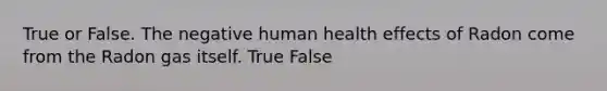 True or False. The negative human health effects of Radon come from the Radon gas itself. True False