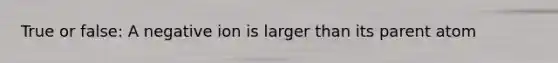 True or false: A negative ion is larger than its parent atom